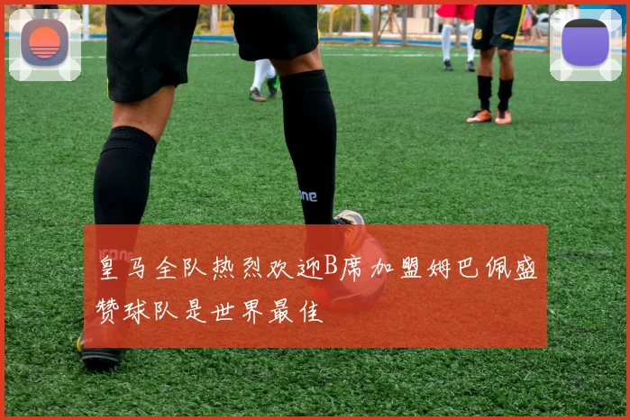 皇马全队热烈欢迎B席加盟姆巴佩盛赞球队是世界最佳