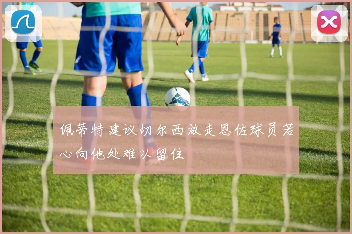 佩蒂特建议切尔西放走恩佐球员若心向他处难以留住