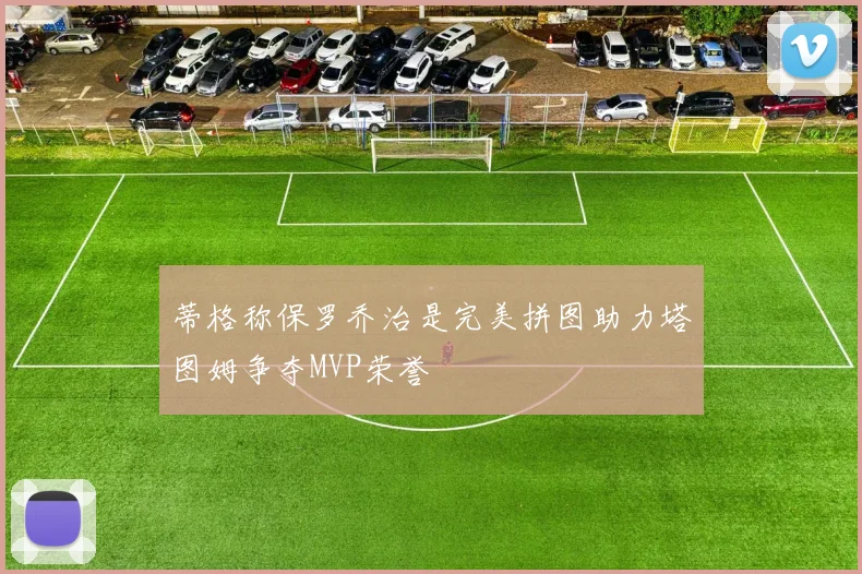 蒂格称保罗乔治是完美拼图助力塔图姆争夺MVP荣誉