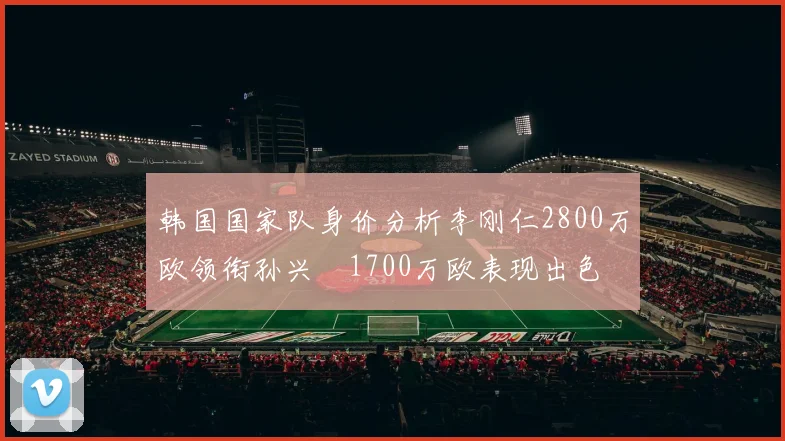 韩国国家队身价分析李刚仁2800万欧领衔孙兴慜1700万欧表现出色
