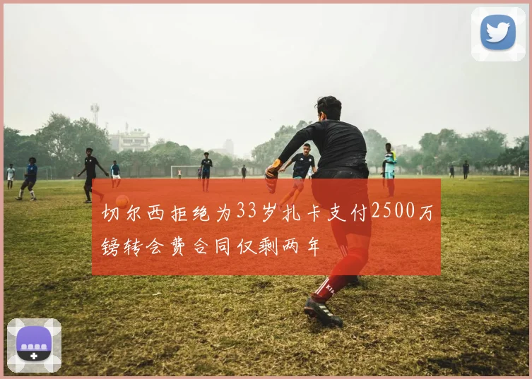 切尔西拒绝为33岁扎卡支付2500万镑转会费合同仅剩两年