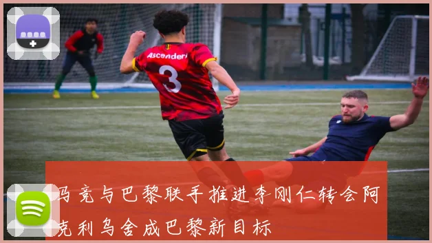 马竞与巴黎联手推进李刚仁转会阿克利乌舍成巴黎新目标