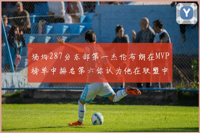 场均287分东部第一杰伦布朗在MVP榜单中排名第六你认为他在联盟中应排第几