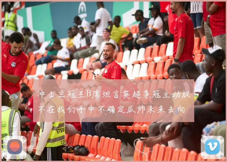 冲击三冠王B席坦言英超争冠主动权不在我们手中不确定瓜帅未来去向