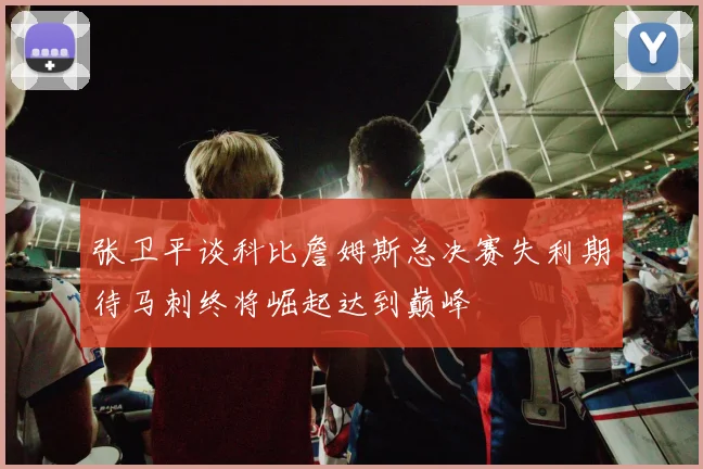 张卫平谈科比詹姆斯总决赛失利期待马刺终将崛起达到巅峰