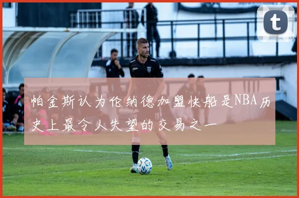 帕金斯认为伦纳德加盟快船是NBA历史上最令人失望的交易之一