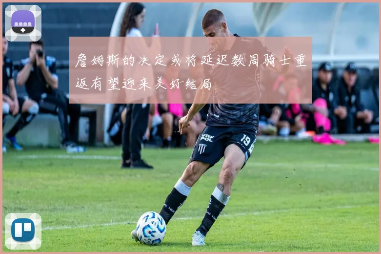 詹姆斯的决定或将延迟数周骑士重返有望迎来美好结局