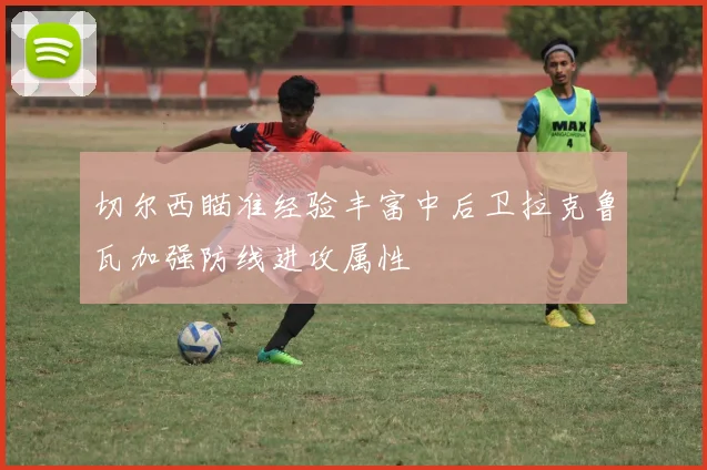 切尔西瞄准经验丰富中后卫拉克鲁瓦加强防线进攻属性