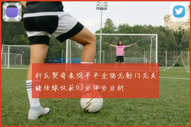 科瓦契奇表现平平全场无射门无关键传球仅获63分评分分析