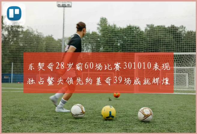东契奇28岁前60场比赛301010表现独占鳌头领先约基奇39场成就辉煌